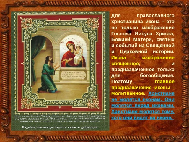 Для православного христианина икона - это не только изображение Господа Иисуса Христа, Божией Матери, святых и событий из Священной и Церковной истории. Икона - изображение священное , и предназначенное только для богообщения. Поэтому главное предназначение иконы - молитвенное.  Христиане не молятся иконам. Они молятся перед иконами. Христиане молятся тому, кого они видят на иконе. 