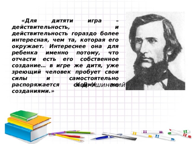 «Для дитяти игра – действительность, и действительность гораздо более интересная, чем та, которая его окружает. Интереснее она для ребенка именно потому, что отчасти есть его собственное создание… в игре же дитя, уже зреющий человек пробует свои силы и самостоятельно распоряжается своими же созданиями.» К.Д. Ушинский 