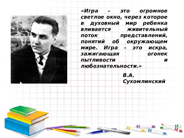 «Игра – это огромное светлое окно, через которое в духовный мир ребенка вливается живительный поток представлений, понятий об окружающем мире. Игра – это искра, зажигающая огонек пытливости и любознательности.» В.А. Сухомлинский 