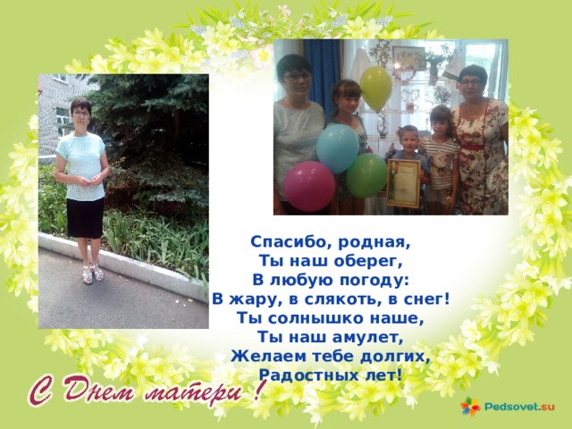 Спасибо, родная, Ты наш оберег, В любую погоду: В жару, в слякоть, в снег! Ты солнышко наше, Ты наш амулет, Желаем тебе долгих, Радостных лет! 