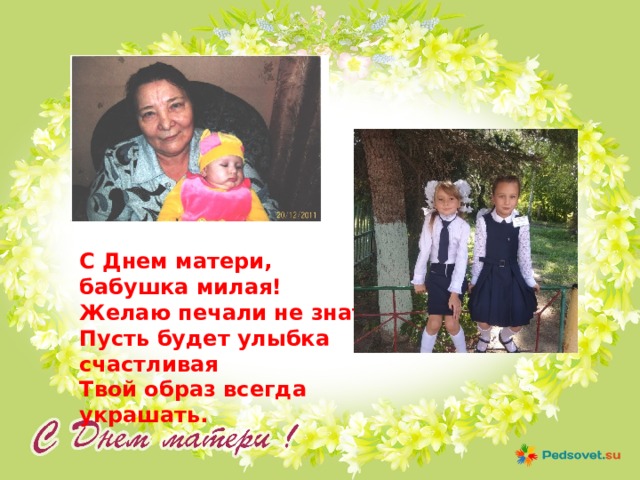 С Днем матери, бабушка милая!  Желаю печали не знать.  Пусть будет улыбка счастливая  Твой образ всегда украшать.   