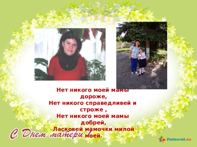 Нет никого моей мамы дороже, Нет никого справедливей и строже , Нет никого моей мамы добрей, Ласковей мамочки милой моей. 