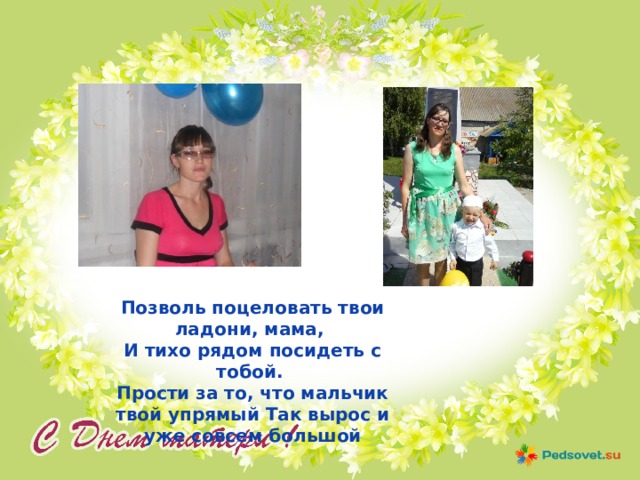 Позволь поцеловать твои ладони, мама, И тихо рядом посидеть с тобой. Прости за то, что мальчик твой упрямый Так вырос и уже совсем большой 