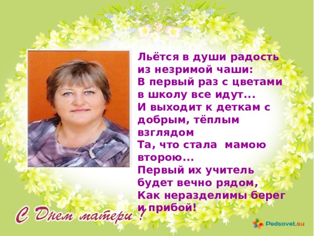 Льётся в души радость из незримой чаши:  В первый раз с цветами в школу все идут... И выходит к деткам с добрым, тёплым взглядом  Та, что стала мамою второю...  Первый их учитель будет вечно рядом,  Как неразделимы берег и прибой! 