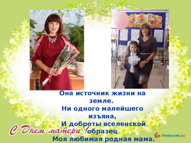 Она источник жизни на земле. Ни одного малейшего изъяна,  И доброты вселенской образец  Моя любимая родная мама. 