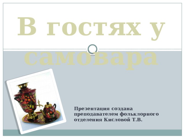 В гостях у самовара Презентация создана преподавателем фольклорного отделения Кисловой Т.В. 