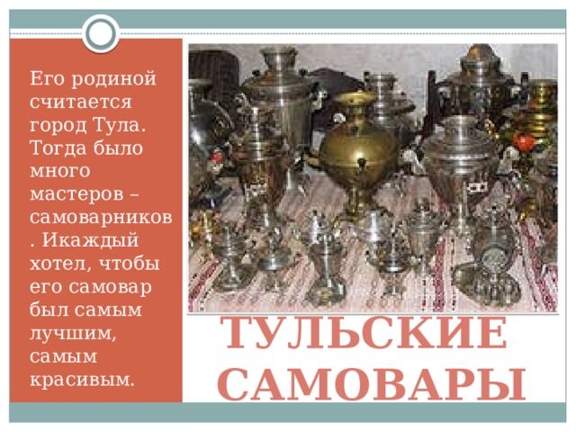 Его родиной считается город Тула. Тогда было много мастеров – самоварников. Икаждый хотел, чтобы его самовар был самым лучшим, самым красивым. Тульские самовары 