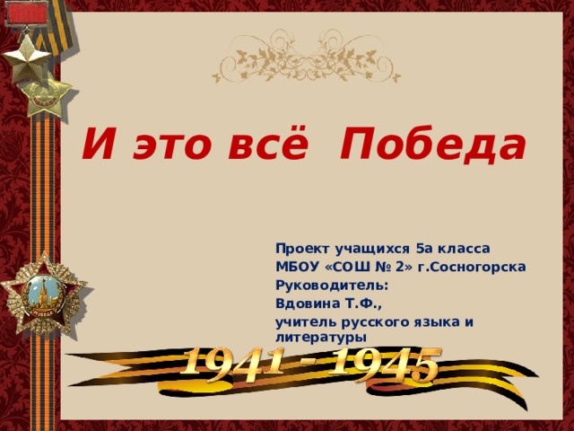 И это всё Победа Проект учащихся 5а класса МБОУ «СОШ № 2» г.Сосногорска Руководитель: Вдовина Т.Ф., учитель русского языка и литературы 