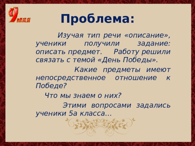 Проблема:  Изучая тип речи «описание», ученики получили задание: описать предмет. Работу решили связать с темой «День Победы».  Какие предметы имеют непосредственное отношение к Победе?  Что мы знаем о них?  Этими вопросами задались ученики 5а класса… 