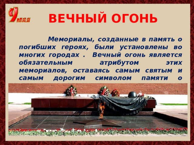 ВЕЧНЫЙ ОГОНЬ  Мемориалы, созданные в память о погибших героях, были установлены во многих городах . Вечный огонь является обязательным атрибутом этих мемориалов, оставаясь самым святым и самым дорогим символом памяти о подвиге. 