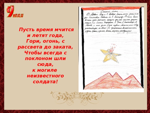  Пусть время мчится и летят года,  Гори, огонь, с рассвета до заката,  Чтобы всегда с поклоном шли сюда,  к могиле  неизвестного солдата! 