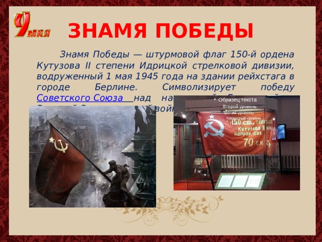 ЗНАМЯ ПОБЕДЫ  Знамя Победы — штурмовой флаг 150-й ордена Кутузова II степени Идрицкой стрелковой дивизии, водруженный 1 мая 1945 года на здании рейхстага в городе Берлине. Символизирует победу Советского Союза  над нацистской Германией в Великой Отечественной войне. 