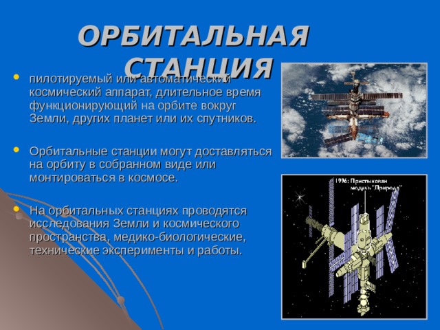 ОРБИТАЛЬНАЯ СТАНЦИЯ  пилотируемый или автоматический космический аппарат, длительное время функционирующий на орбите вокруг Земли, других планет или их спутников. Орбитальные станции могут доставляться на орбиту в собранном виде или монтироваться в космосе. На орбитальных станциях проводятся исследования Земли и космического пространства, медико-биологические, технические эксперименты и работы. 
