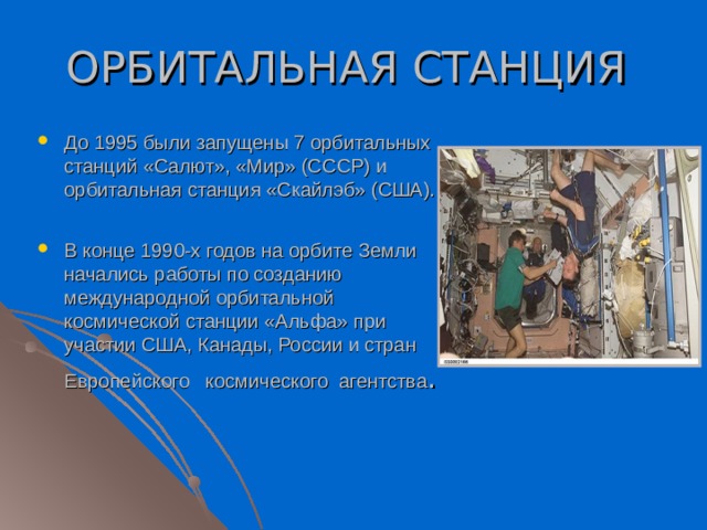 ОРБИТАЛЬНАЯ СТАНЦИЯ До 1995 были запущены 7 орбитальных станций «Салют», «Мир» (СССР) и орбитальная станция «Скайлэб» (США). В конце 1990-х годов на орбите Земли начались работы по созданию международной орбитальной космической станции «Альфа» при участии США, Канады, России и стран Европейского космического агентства . 