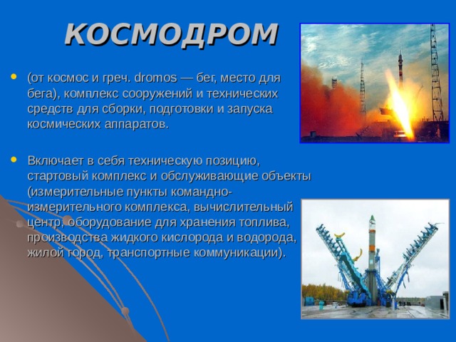 КОСМОДРОМ  (от космос и греч. dromos — бег, место для бега), комплекс сооружений и технических средств для сборки, подготовки и запуска космических аппаратов. Включает в себя техническую позицию, стартовый комплекс и обслуживающие объекты (измерительные пункты командно-измерительного комплекса, вычислительный центр, оборудование для хранения топлива, производства жидкого кислорода и водорода, жилой город, транспортные коммуникации). 