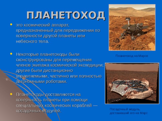 ПЛАНЕТОХОД это космический аппарат, предназначенный для передвижения по поверхности другой планеты или небесного тела. Некоторые планетоходы были сконструированы для перемещения членов экипажа космической экспедиции; другие были дистанционно управляемыми, частично или полностью автономными роботами. Планетоходы доставляются на поверхность планеты при помощи специальных космических кораблей — посадочных модулей. Планетоход на Марсе Посадочный модуль, доставивший его на Марс 