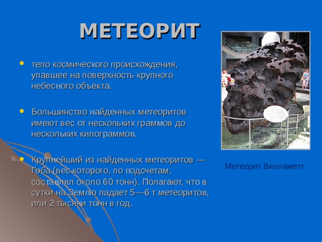 МЕТЕОРИТ тело космического происхождения, упавшее на поверхность крупного небесного объекта.  Большинство найденных метеоритов имеют вес от нескольких граммов до нескольких килограммов.  Крупнейший из найденных метеоритов — Гоба (вес которого, по подсчетам, составлял около 60 тонн). Полагают, что в сутки на Землю падает 5—6 т метеоритов, или 2 тысячи тонн в год. Метеорит Вилламетт 