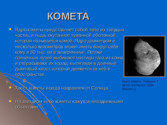 КОМЕТА Ядро кометы представляет собой тело из твёрдых частиц и льда, окутанное туманной оболочкой, которая называется комой. Ядро диаметром в несколько километров может иметь вокруг себя кому в 80 тыс. км в поперечнике. Потоки солнечных лучей выбивают частицы газа из комы и отбрасывают их назад, вытягивая в длинный дымчатый хвост, который движется за ней в пространстве.  Хвост кометы всегда направлен от Солнца. На звездном небе кометы кажутся неподвижными объектами.  Ядро кометы Темпеля 1 (фото аппарата «Дип Импакт»). 