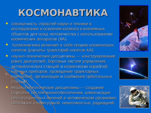 КОСМОНАВТИКА совокупность отраслей науки и техники в исследовании и освоении космоса и внеземных объектов для нужд человечества с использованием космических аппаратов (КА).  Космонавтика включает в себя теорию космических полетов (расчеты траекторий полетов КА); научно-технические дисциплины — конструирование ракет, двигателей, бортовых систем управления, автоматических станций и космических кораблей, научных приборов, проведение траекторных измерений, организация и снабжение орбитальных станций; медикобиологические дисциплины — создание бортовых систем жизнеобеспечения, компенсация неблагоприятных явлений в человеческом организме, связанных с перегрузкой, невесомостью, радиацией. 