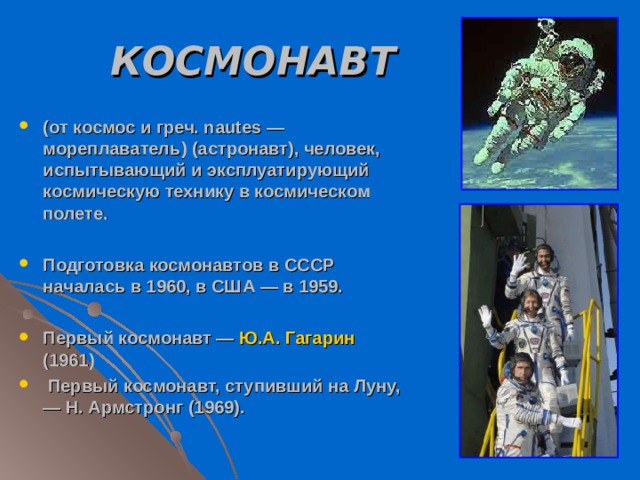 КОСМОНАВТ  (от космос и греч. nautes — мореплаватель) (астронавт), человек, испытывающий и эксплуатирующий космическую технику в космическом полете.  Подготовка космонавтов в СССР началась в 1960, в США — в 1959.  Первый космонавт — Ю.А. Гагарин (1961)  Первый космонавт, ступивший на Луну, — Н. Армстронг (1969).  