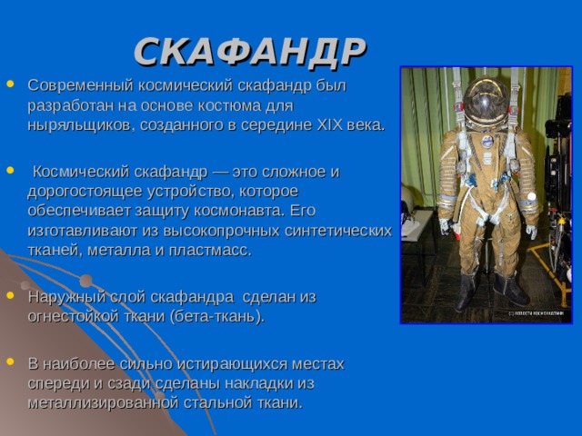 СКАФАНДР Современный космический скафандр был разработан на основе костюма для ныряльщиков, созданного в середине XIX века.   Космический скафандр — это сложное и дорогостоящее устройство, которое обеспечивает защиту космонавта. Его изготавливают из высокопрочных синтетических тканей, металла и пластмасс. Наружный слой скафандра сделан из огнестойкой ткани (бета-ткань). В наиболее сильно истирающихся местах спереди и сзади сделаны накладки из металлизированной стальной ткани. 