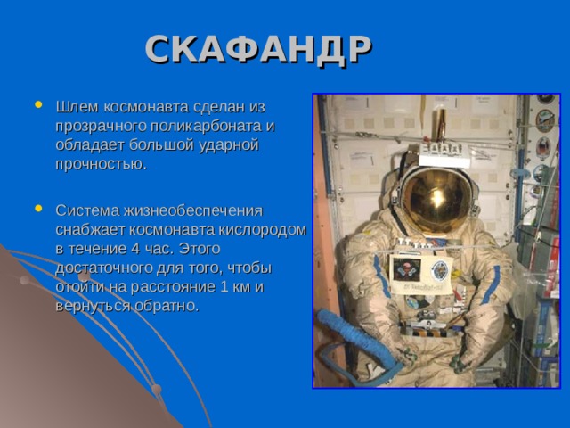 СКАФАНДР Шлем космонавта сделан из прозрачного поликарбоната и обладает большой ударной прочностью.  Система жизнеобеспечения снабжает космонавта кислородом в течение 4 час. Этого достаточного для того, чтобы отойти на расстояние 1 км и вернуться обратно.  