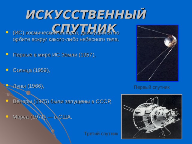 ИСКУССТВЕННЫЙ СПУТНИК  (ИС) космический аппарат, движущийся по орбите вокруг какого-либо небесного тела.  Первые в мире ИС Земли (1957),  Солнца (1959),  Луны (1966),  Венеры (1975) были запущены в СССР,  Марса (1971) — в США. Первый спутник Третий спутник 