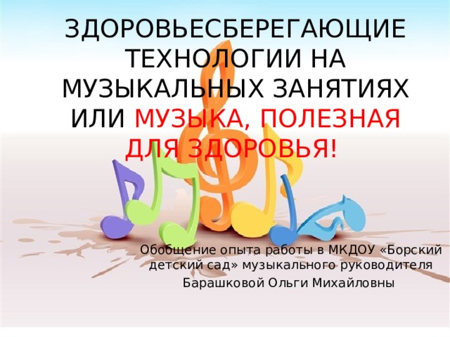 ЗДОРОВЬЕСБЕРЕГАЮЩИЕ ТЕХНОЛОГИИ НА МУЗЫКАЛЬНЫХ ЗАНЯТИЯХ ИЛИ МУЗЫКА, ПОЛЕЗНАЯ ДЛЯ ЗДОРОВЬЯ!   Обобщение опыта работы в МКДОУ «Борский детский сад» музыкального руководителя Барашковой Ольги Михайловны 