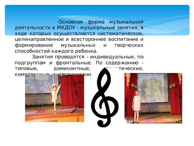  Основная форма музыкальной деятельности в МКДОУ - музыкальные занятия, в ходе которых осуществляется систематическое, целенаправленное и всестороннее воспитание и формирование музыкальных и творческих способностей каждого ребенка.  Занятия проводятся - индивидуальные, по подгруппам и фронтальные. По содержанию - типовые, доминантные, тематические, комплексные, интегрированные. 