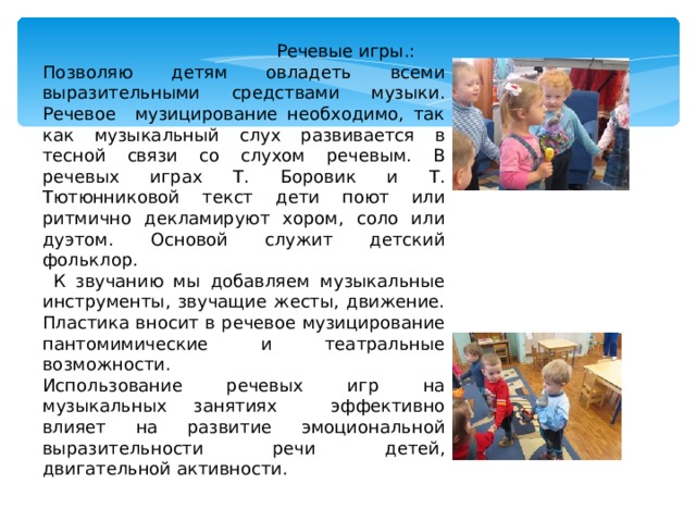  Речевые игры.: Позволяю детям овладеть всеми выразительными средствами музыки. Речевое музицирование необходимо, так как музыкальный слух развивается в тесной связи со слухом речевым. В речевых играх Т. Боровик и Т. Тютюнниковой текст дети поют или ритмично декламируют хором, соло или дуэтом. Основой служит детский фольклор.  К звучанию мы добавляем музыкальные инструменты, звучащие жесты, движение. Пластика вносит в речевое музицирование пантомимические и театральные возможности. Использование речевых игр на музыкальных занятиях эффективно влияет на развитие эмоциональной выразительности речи детей, двигательной активности. 