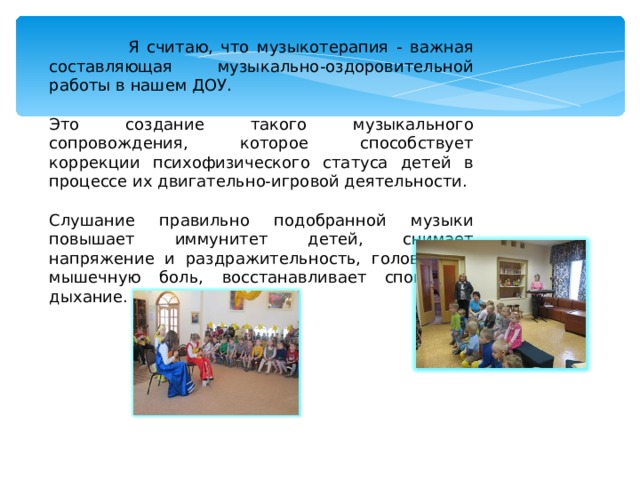  Я считаю, что музыкотерапия - важная составляющая музыкально-оздоровительной работы в нашем ДОУ. Это создание такого музыкального сопровождения, которое способствует коррекции психофизического статуса детей в процессе их двигательно-игровой деятельности. Слушание правильно подобранной музыки повышает иммунитет детей, снимает напряжение и раздражительность, головную и мышечную боль, восстанавливает спокойное дыхание. 