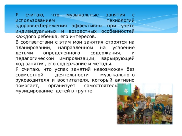 Я считаю, что музыкальные занятия с использованием технологий здоровьесбережения эффективны при учете индивидуальных и возрастных особенностей каждого ребенка, его интересов. В соответствии с этим мои занятия строятся на планировании, направленном на усвоение детьми определенного содержания, и педагогической импровизации, варьирующей ход занятия, его содержание и методы. Я считаю, что успех занятий невозможен без совместной деятельности музыкального руководителя и воспитателя, который активно помогает, организует самостоятельное музицирование детей в группе. 