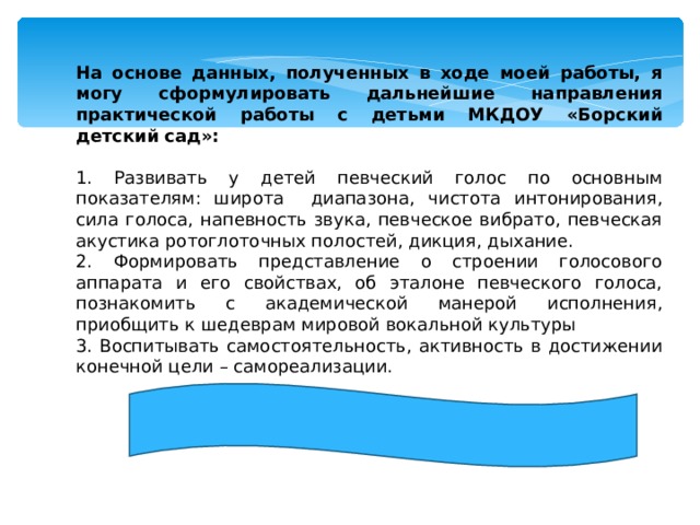 На основе данных, полученных в ходе моей работы, я могу сформулировать дальнейшие направления практической работы с детьми МКДОУ «Борский детский сад»: 1. Развивать у детей певческий голос по основным показателям: широта диапазона, чистота интонирования, сила голоса, напевность звука, певческое вибрато, певческая акустика ротоглоточных полостей, дикция, дыхание. 2. Формировать представление о строении голосового аппарата и его свойствах, об эталоне певческого голоса, познакомить с академической манерой исполнения, приобщить к шедеврам мировой вокальной культуры 3. Воспитывать самостоятельность, активность в достижении конечной цели – самореализации. 