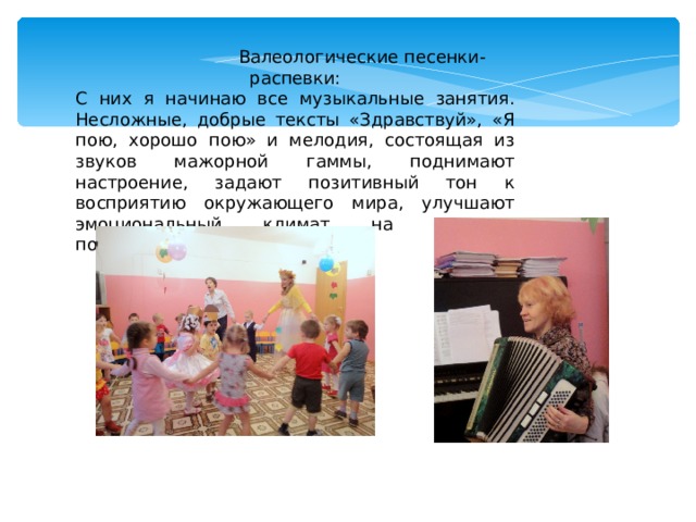  Валеологические песенки-распевки: С них я начинаю все музыкальные занятия. Несложные, добрые тексты «Здравствуй», «Я пою, хорошо пою» и мелодия, состоящая из звуков мажорной гаммы, поднимают настроение, задают позитивный тон к восприятию окружающего мира, улучшают эмоциональный климат на занятии, подготавливают голос к пению. 
