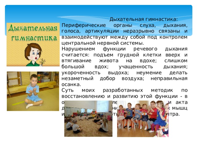  Дыхательная гимнастика: Периферические органы слуха, дыхания, голоса, артикуляции неразрывно связаны и взаимодействуют между собой под контролем центральной нервной системы. Нарушением функции речевого дыхания считается: подъем грудной клетки вверх и втягивание живота на вдохе; слишком большой вдох; учащенность дыхания; укороченность выдоха; неумение делать незаметный добор воздуха; неправильная осанка. Суть моих разработанных методик по восстановлению и развитию этой функции - в осознанном управлении всеми фазами акта дыхания через тренировку дыхательных мышц и регулировку работы дыхательного центра. 