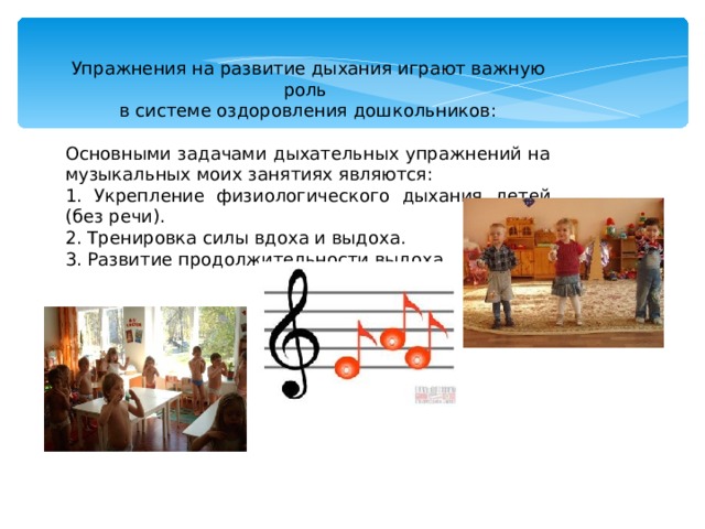 Упражнения на развитие дыхания играют важную роль в системе оздоровления дошкольников: Основными задачами дыхательных упражнений на музыкальных моих занятиях являются: 1. Укрепление физиологического дыхания детей (без речи). 2. Тренировка силы вдоха и выдоха. 3. Развитие продолжительности выдоха. 