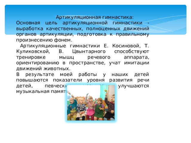  Артикуляционная гимнастика: Основная цель артикуляционной гимнастики - выработка качественных, полноценных движений органов артикуляции, подготовка к правильному произнесению фонем.  Артикуляционные гимнастики Е. Косиновой, Т. Куликовской, В. Цвынтарного способствуют тренировке мышц речевого аппарата, ориентированию в пространстве, учат имитации движений животных. В результате моей работы у наших детей повышаются показатели уровня развития речи детей, певческих навыков, улучшаются музыкальная память, внимание. 
