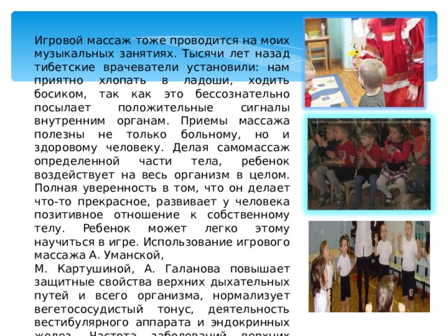 Игровой массаж тоже проводится на моих музыкальных занятиях. Тысячи лет назад тибетские врачеватели установили: нам приятно хлопать в ладоши, ходить босиком, так как это бессознательно посылает положительные сигналы внутренним органам. Приемы массажа полезны не только больному, но и здоровому человеку. Делая самомассаж определенной части тела, ребенок воздействует на весь организм в целом. Полная уверенность в том, что он делает что-то прекрасное, развивает у человека позитивное отношение к собственному телу. Ребенок может легко этому научиться в игре. Использование игрового массажа А. Уманской, М. Картушиной, А. Галанова повышает защитные свойства верхних дыхательных путей и всего организма, нормализует вегетососудистый тонус, деятельность вестибулярного аппарата и эндокринных желез. Частота заболеваний верхних дыхательных путей снижается. 