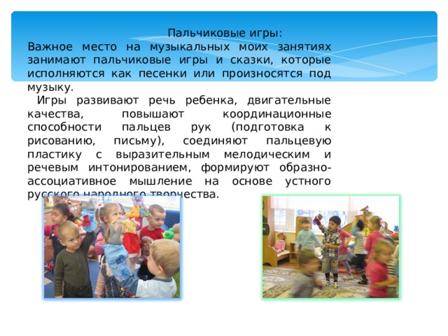  Пальчиковые игры: Важное место на музыкальных моих занятиях занимают пальчиковые игры и сказки, которые исполняются как песенки или произносятся под музыку.  Игры развивают речь ребенка, двигательные качества, повышают координационные способности пальцев рук (подготовка к рисованию, письму), соединяют пальцевую пластику с выразительным мелодическим и речевым интонированием, формируют образно-ассоциативное мышление на основе устного русского народного творчества. 