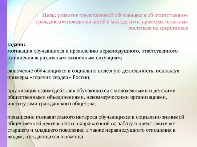  Цель: развитие представлений обучающихся об ответственном гражданском поведении детей и молодежи на примерах отважных поступков их сверстников задачи: мотивация обучавшихся к проявлению неравнодушного, ответственного отношения ж различным жизненным ситуациям; включение обучающихся в социально полезную деятельность, используя примеры «горячих сердец» России; организация взаимодействия обучающихся с молодежными и детскими общественными объединениями, некоммерческими организациями, институтами гражданского общества; повышение познавательного интереса обучающихся к социально значимой общественной деятельности, направленной на заботу о представителях старшего и младшего поколения, а также неравнодушного отношения к людям, нуждающихся в помощи.  
