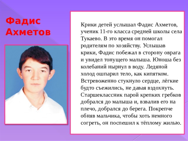  Крики детей услышал Фадис Ахметов, ученик 11-го класса средней школы села Тукаево. В это время он помогал родителям по хозяйству. Услышав крики, Фадис побежал в сторону оврага и увидел тонущего малыша. Юноша без колебаний нырнул в воду. Ледяной холод ошпарил тело, как кипятком. Встревоженно стукнуло сердце, лёгкие будто съежились, не давая вздохнуть. Старшеклассник парой крепких гребков добрался до малыша и, взвалив его на плечо, добрался до берега. Покрепче обняв мальчика, чтобы хоть немного согреть, он поспешил к тёплому жилью. Фадис Ахметов 