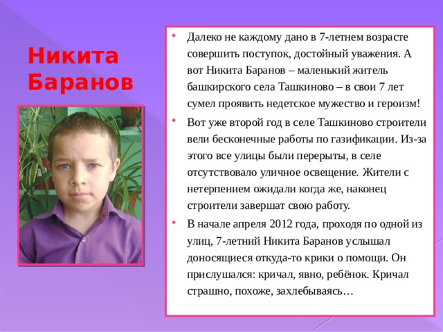 Далеко не каждому дано в 7-летнем возрасте совершить поступок, достойный уважения. А вот Никита Баранов – маленький житель башкирского села Ташкиново – в свои 7 лет сумел проявить недетское мужество и героизм! Вот уже второй год в селе Ташкиново строители вели бесконечные работы по газификации. Из-за этого все улицы были перерыты, в селе отсутствовало уличное освещение. Жители с нетерпением ожидали когда же, наконец строители завершат свою работу. В начале апреля 2012 года, проходя по одной из улиц, 7-летний Никита Баранов услышал доносящиеся откуда-то крики о помощи. Он прислушался: кричал, явно, ребёнок. Кричал страшно, похоже, захлебываясь… Никита Баранов 