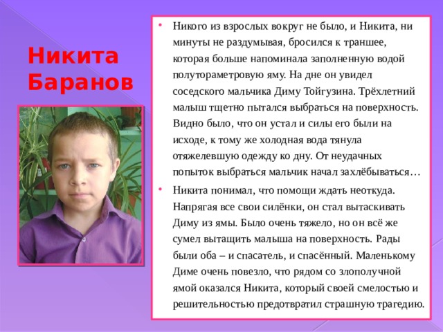 Никого из взрослых вокруг не было, и Никита, ни минуты не раздумывая, бросился к траншее, которая больше напоминала заполненную водой полутораметровую яму. На дне он увидел соседского мальчика Диму Тойгузина. Трёхлетний малыш тщетно пытался выбраться на поверхность. Видно было, что он устал и силы его были на исходе, к тому же холодная вода тянула отяжелевшую одежду ко дну. От неудачных попыток выбраться мальчик начал захлёбываться… Никита понимал, что помощи ждать неоткуда. Напрягая все свои силёнки, он стал вытаскивать Диму из ямы. Было очень тяжело, но он всё же сумел вытащить малыша на поверхность. Рады были оба – и спасатель, и спасённый. Маленькому Диме очень повезло, что рядом со злополучной ямой оказался Никита, который своей смелостью и решительностью предотвратил страшную трагедию. Никита Баранов 