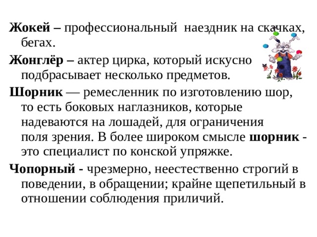 Жокей – профессиональный наездник на скачках, бегах. Жонглёр – актер цирка, который искусно подбрасывает несколько предметов. Шорник  — ремесленник по изготовлению шор, то есть боковых наглазников, которые надеваются на лошадей, для ограничения поля зрения. В более широком смысле  шорник  - это специалист по конской упряжке. Чопорный - чрезмерно, неестественно строгий в поведении, в обращении; крайне щепетильный в отношении соблюдения приличий.   