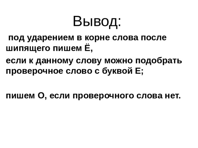 Вывод:  под ударением в корне слова после шипящего пишем Ё, если к данному слову можно подобрать проверочное слово с буквой Е;  пишем О, если проверочного слова нет. 