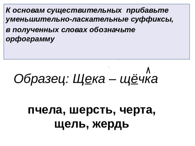 К основам существительных прибавьте уменьшительно-ласкательные суффиксы, в полученных словах обозначьте орфограмму Образец: Щ е ка – щ ё чка пчела, шерсть, черта, щель, жердь 