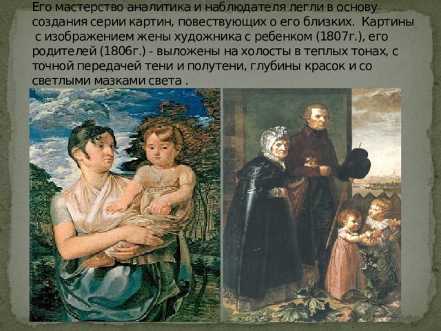       Его мастерство аналитика и наблюдателя легли в основу создания серии картин, повествующих о его близких. Картины с изображением жены художника с ребенком (1807г.), его родителей (1806г.) - выложены на холосты в теплых тонах, с точной передачей тени и полутени, глубины красок и со светлыми мазками света . 