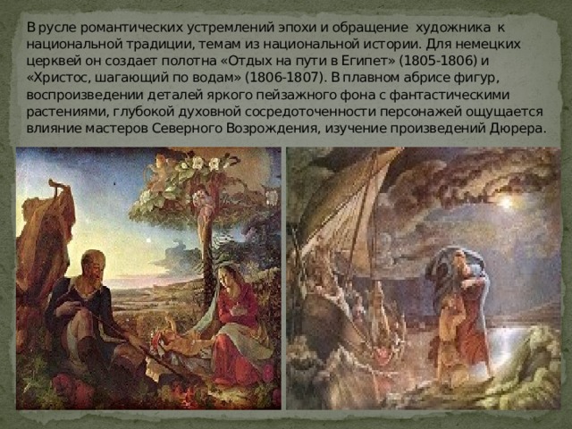 В русле романтических устремлений эпохи и обращение художника к национальной традиции, темам из национальной истории. Для немецких церквей он создает полотна «Отдых на пути в Египет» (1805-1806) и «Христос, шагающий по водам» (1806-1807). В плавном абрисе фигур, воспроизведении деталей яркого пейзажного фона с фантастическими растениями, глубокой духовной сосредоточенности персонажей ощущается влияние мастеров Северного Возрождения, изучение произведений Дюрера. 