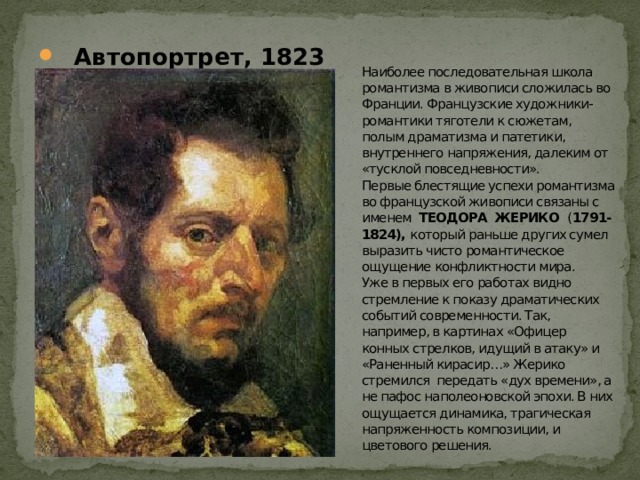  Автопортрет, 1823 Наиболее последовательная школа романтизма в живописи сложилась во Франции. Французские художники-романтики тяготели к сюжетам, полым драматизма и патетики, внутреннего напряжения, далеким от «тусклой повседневности».  Первые блестящие успехи романтизма во французской живописи связаны с именем ТЕОДОРА ЖЕРИКО ( 1791- 1824), который раньше других сумел выразить чисто романтическое ощущение конфликтности мира.  Уже в первых его работах видно стремление к показу драматических событий современности. Так, например, в картинах «Офицер конных стрелков, идущий в атаку» и «Раненный кирасир…» Жерико стремился передать «дух времени», а не пафос наполеоновской эпохи. В них ощущается динамика, трагическая напряженность композиции, и цветового решения. 