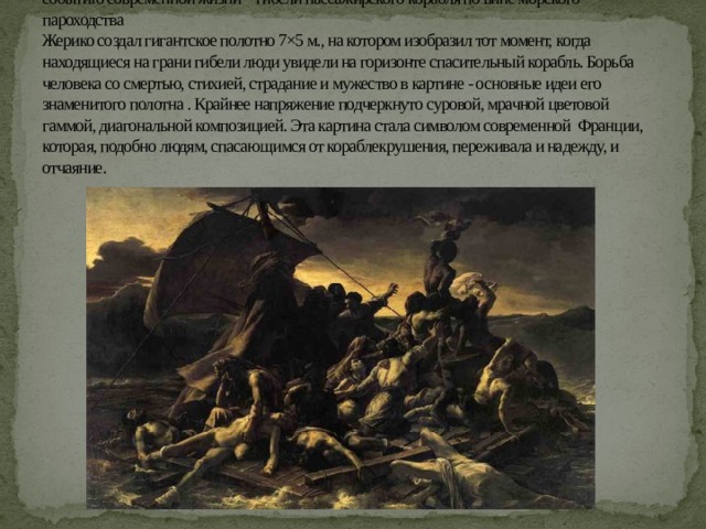 Огромный резонанс имела картина Жерико « Плот Медузы», посвященная недавнему событию современной жизни – гибели пассажирского корабля по вине морского пароходства  Жерико создал гигантское полотно 7×5 м., на котором изобразил тот момент, когда находящиеся на грани гибели люди увидели на горизонте спасительный корабль. Борьба человека со смертью, стихией, страдание и мужество в картине - основные идеи его знаменитого полотна . Крайнее напряжение подчеркнуто суровой, мрачной цветовой гаммой, диагональной композицией. Эта картина стала символом современной Франции, которая, подобно людям, спасающимся от кораблекрушения, переживала и надежду, и отчаяние. 
